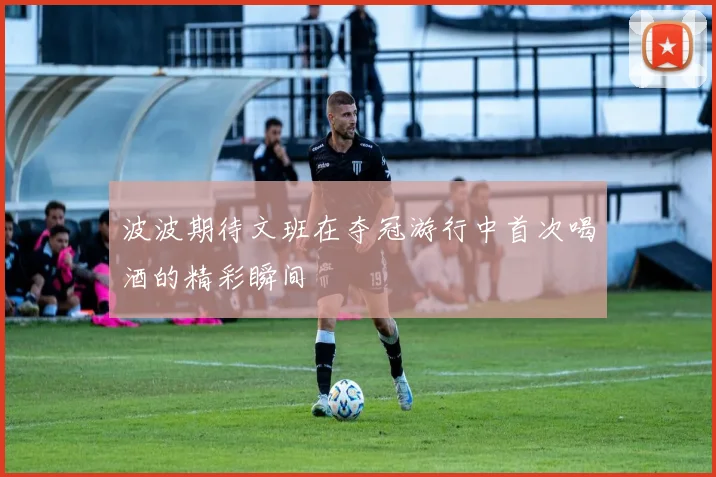 波波期待文班在夺冠游行中首次喝酒的精彩瞬间
