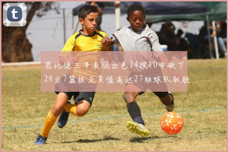 恩比德三节表现出色14投10中砍下28分7篮板正负值高达27助球队取胜