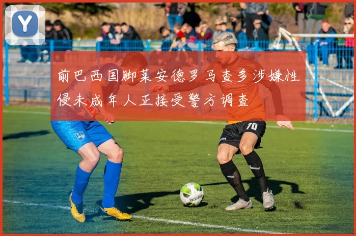 前巴西国脚莱安德罗马查多涉嫌性侵未成年人正接受警方调查
