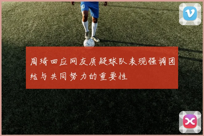 周琦回应网友质疑球队表现强调团结与共同努力的重要性