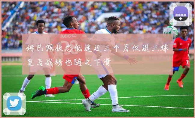 姆巴佩状态低迷近三个月仅进三球皇马战绩也随之下滑