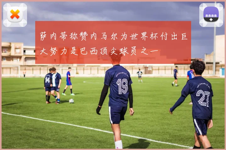 萨内蒂称赞内马尔为世界杯付出巨大努力是巴西顶尖球员之一