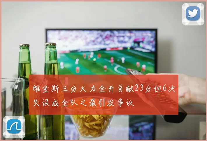 维金斯三分火力全开贡献23分但6次失误成全队之最引发争议