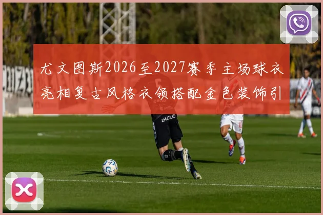 尤文图斯2026至2027赛季主场球衣亮相复古风格衣领搭配金色装饰引关注