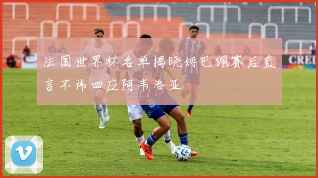 法国世界杯名单揭晓姆巴佩赛后直言不讳回应阿韦洛亚