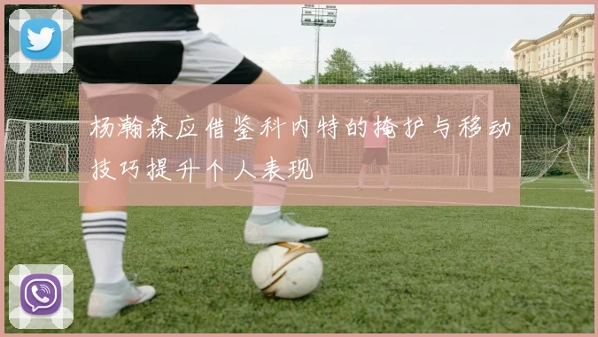 杨瀚森应借鉴科内特的掩护与移动技巧提升个人表现