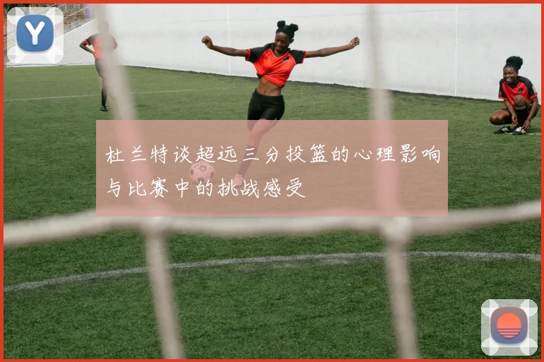 杜兰特谈超远三分投篮的心理影响与比赛中的挑战感受