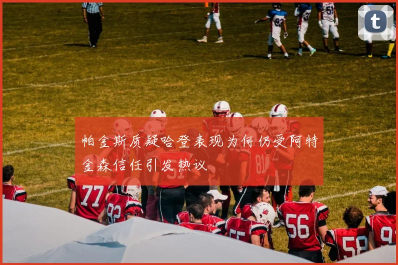 帕金斯质疑哈登表现为何仍受阿特金森信任引发热议